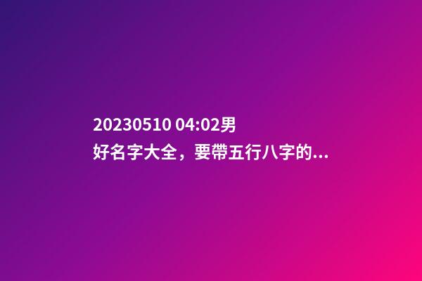 2023.05.10 04:02男好名字大全，要帶五行八字的哦